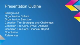 Presentation Outline 
Background 
Organization Culture 
Organization Structure 
Canadian Tire Strategies and Challenges 
Canadian Tire Corp. SWOT Analysis 
Canadian Tire Corp. Financial Report 
Conclusion 
References 
 