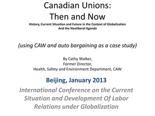 Canadian Unions:
               Then and Now
    History, Current Situation and Future in the Context of Globalization
                         And the Neoliberal Agenda




(using CAW and auto bargaining as a case study)

                        By Cathy Walker,
                        Former Director,
       Health, Safety and Environment Department, CAW

          Beijing, January 2013
International Conference on the Current
  Situation and Development Of Labor
      Relations under Globalization
 