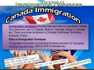 Immigration overseas provides best services for Canadian visiting
Visa Services, visit in Canada, Work in Canada, Study in Canada
etc. There are three territories in Canada: Northwest Territories,
Nunavut, Yukon.
Role of Immigration Overseas
Immigration Overseas is providing the best services for Canadian
Visiting Visa services, Visit to Visit in Canada etc.
 