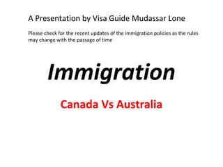 A Presentation by Visa Guide Mudassar Lone
Please check for the recent updates of the immigration policies as the rules
may change with the passage of time




        Immigration
              Canada Vs Australia
 