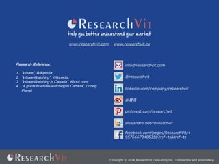 www.researchvit.com

Research Reference:
1.
2.
3.
4.

Whale, Wikipedia;
Whale Watching, Wikipedia;
Whale Watching in Canada, About.com;
A guide to whale-watching in Canada, Lonely
Planet.

www.researchvit.ca

info@researchvit.com
@researchvit
linkedin.com/company/researchvit
@
pinterest.com/researchvit
slideshare.net/researchvit
facebook.com/pages/ResearchVit/4
95766670485350?ref=ts&fref=ts

Copyright ? 2014 ResearchVit Consulting Inc. Confidential and proprietary.

 