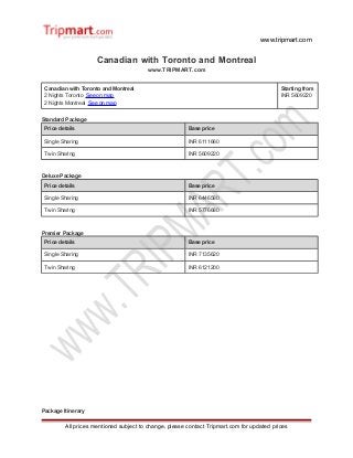 www.tripmart.com
Canadian with Toronto and Montreal
www.TRIPMART.com
Canadian with Toronto and Montreal
2 Nights Toronto See on map
2 Nights Montreal See on map
Starting from
INR 5609220
Standard Package
Price details Base price
Single Sharing INR 6111660
Twin Sharing INR 5609220
Deluxe Package
Price details Base price
Single Sharing INR 6446580
Twin Sharing INR 5776680
Premier Package
Price details Base price
Single Sharing INR 7135620
Twin Sharing INR 6121200
Package Itinerary
All prices mentioned subject to change, please contact Tripmart.com for updated prices
 