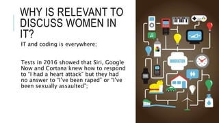 WHY IS RELEVANT TO
DISCUSS WOMEN IN
IT?
IT and coding is everywhere;
Tests in 2016 showed that Siri, Google
Now and Cortan...