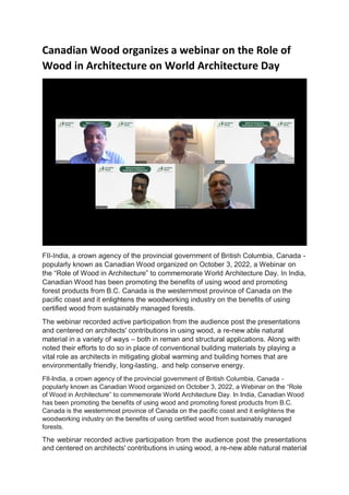 Canadian Wood organizes a webinar on the Role of
Wood in Architecture on World Architecture Day
FII-India, a crown agency of the provincial government of British Columbia, Canada -
popularly known as Canadian Wood organized on October 3, 2022, a Webinar on
the “Role of Wood in Architecture” to commemorate World Architecture Day. In India,
Canadian Wood has been promoting the benefits of using wood and promoting
forest products from B.C. Canada is the westernmost province of Canada on the
pacific coast and it enlightens the woodworking industry on the benefits of using
certified wood from sustainably managed forests.
The webinar recorded active participation from the audience post the presentations
and centered on architects' contributions in using wood, a re-new able natural
material in a variety of ways – both in reman and structural applications. Along with
noted their efforts to do so in place of conventional building materials by playing a
vital role as architects in mitigating global warming and building homes that are
environmentally friendly, long-lasting, and help conserve energy.
FII-India, a crown agency of the provincial government of British Columbia, Canada -
popularly known as Canadian Wood organized on October 3, 2022, a Webinar on the “Role
of Wood in Architecture” to commemorate World Architecture Day. In India, Canadian Wood
has been promoting the benefits of using wood and promoting forest products from B.C.
Canada is the westernmost province of Canada on the pacific coast and it enlightens the
woodworking industry on the benefits of using certified wood from sustainably managed
forests.
The webinar recorded active participation from the audience post the presentations
and centered on architects' contributions in using wood, a re-new able natural material
 