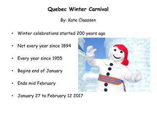 • Winter celebrations started 200 years ago
• Not every year since 1894
• Every year since 1955
• Begins end of January
• Ends mid February
• January 27 to February 12 2017
Quebec Winter Carnival
By: Kate Claassen
 