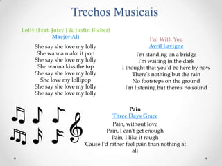 Trechos Musicais
Lolly (Feat. Juicy J & Justin Bieber)
Maejor Ali
She say she love my lolly
She wanna make it pop
She say she love my lolly
She wanna kiss the top
She say she love my lolly
She love my lollipop
She say she love my lolly
She say she love my lolly

I'm With You
Avril Lavigne
I'm standing on a bridge
I'm waiting in the dark
I thought that you'd be here by now
There's nothing but the rain
No footsteps on the ground
I'm listening but there's no sound

Pain
Three Days Grace
Pain, without love
Pain, I can't get enough
Pain, I like it rough
'Cause I'd rather feel pain than nothing at
all

 