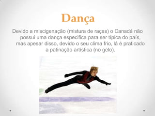 Devido a miscigenação (mistura de raças) o Canadá não
possui uma dança especifica para ser típica do país,
mas apesar disso, devido o seu clima frio, lá é praticado
a patinação artística (no gelo).

 