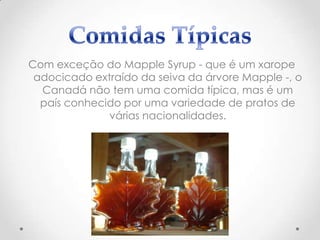 Com exceção do Mapple Syrup - que é um xarope
adocicado extraído da seiva da árvore Mapple -, o
Canadá não tem uma comida típica, mas é um
país conhecido por uma variedade de pratos de
várias nacionalidades.

 