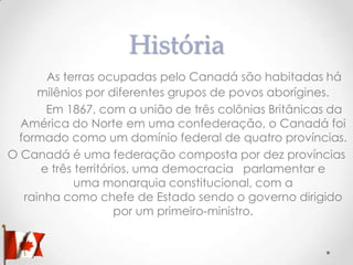 História
As terras ocupadas pelo Canadá são habitadas há
milênios por diferentes grupos de povos aborígines.
Em 1867, com a união de três colônias Britânicas da
América do Norte em uma confederação, o Canadá foi
formado como um domínio federal de quatro províncias.
O Canadá é uma federação composta por dez províncias
e três territórios, uma democracia parlamentar e
uma monarquia constitucional, com a
rainha como chefe de Estado sendo o governo dirigido
por um primeiro-ministro.

 