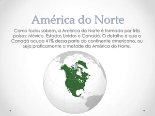 América do Norte
Como todos sabem, a América do Norte é formada por três
países: México, Estados Unidos e Canadá. O detalhe é que o
Canadá ocupa 41% dessa parte do continente americano, ou
seja praticamente a metade da América do Norte.

 