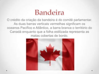 O crédito da criação da bandeira é do comitê parlamentar.
As duas barras verticais vermelhas significam os
oceanos Pacífico e Atlântico, a barra branca o território do
Canadá enquanto que a folha estilizada representa as
matas cobertas de bordo.

 