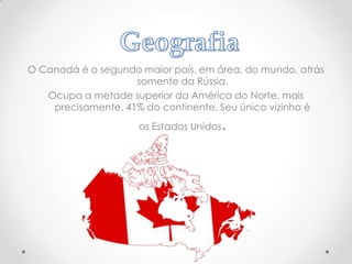 O Canadá é o segundo maior país, em área, do mundo, atrás
somente da Rússia.
Ocupa a metade superior da América do Norte, mais
precisamente, 41% do continente. Seu único vizinho é

.

os Estados Unidos

 