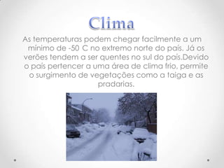 As temperaturas podem chegar facilmente a um
mínimo de -50 C no extremo norte do país. Já os
verões tendem a ser quentes no sul do país.Devido
o país pertencer a uma área de clima frio, permite
o surgimento de vegetações como a taiga e as
pradarias.

 