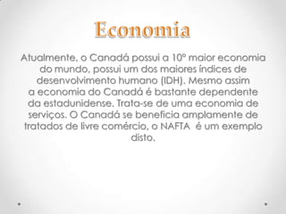 Atualmente, o Canadá possui a 10° maior economia
do mundo, possui um dos maiores índices de
desenvolvimento humano (IDH). Mesmo assim
a economia do Canadá é bastante dependente
da estadunidense. Trata-se de uma economia de
serviços. O Canadá se beneficia amplamente de
tratados de livre comércio, o NAFTA é um exemplo
disto.

 