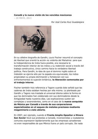 Canadá y la nueva visión de los vencidos mexicanos
– 20 MAYO, 2013
Por José Carlos Ruiz Guadalajara
En su célebre biografía de Gandhi, Louis Fischer resumió el concepto
de libertad que orientó la acción no violenta del Mahatma: para que
la Independencia de India fuera posible, era necesaria la
transformación interior de los indios y su redención social a través del
trabajo constructivo, único camino hacia la verdadera libertad
política. Para Gandhi, la idea de que el dominio inglés sobre el
Indostán se ejercía sólo por la espada era equivocada; los indios
propiciaban su propia dominación y fortalecían con sus
enfrentamientos la sujeción británica; la liberación comenzaba por
el trabajo interno.
Fischer también hizo referencia a Tagore cuando éste señaló que las
cadenas de India estaban hechas por ella misma. Lo planteado por
Gandhi y Tagore nos traslada al universal dilema sobre la forma en
que los dominados han colaborado con sus dominadores desde la
Antigüedad hasta nuestros días. Las explicaciones suelen ser
complejas y sorprendentes, como en el caso de la nueva conquista
de México por Canadá a través de sus corporaciones
especializadas en el saqueo de metales preciosos mediante
megaminería a cielo abierto.
En 2007, por ejemplo, cuando el Frente Amplio Opositor a Minera
San Xavier llevó sus protestas a Canadá, inversionistas y ciudadanos
comunes expresaron lapidariamente que las empresas canadienses
no eran responsables de que México fuera un país corrupto. De nada
 