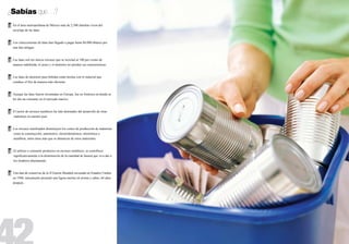 ¿Sabías que…?
        En el área metropolitana de México más de 2,500 familias viven del
    	
	       reciclaje de las latas.


        Los coleccionistas de latas han llegado a pagar hasta $6.000 dólares por
    	
	       una lata antigua.


        Las latas son los únicos envases que se reciclan al 100 por ciento de 		
    	
	       manera indefinida, el acero y el aluminio no pierden sus características.


        Las latas de aluminio para bebidas están hechas con el material que 		
    	
	       conduce el frío de manera más eficiente.


        Aunque las latas fueron inventadas en Europa, fue en América en donde se
    	
	       les dio un consumo en el mercado masivo.


        El sector de envases metálicos ha sido detonador del desarrollo de otras
    	
	       industrias en nuestro país.


        Los envases reutilizados disminuyen los costos de producción de industrias
    	
        como la construcción, automotriz, electrodoméstica, electrónica o
        mueblera, entre otras más que se abastecen de estos materiales.


        Al utilizar o consumir productos en envases metálicos, se contribuye
    	
        significativamente a la disminución de la cantidad de basura que va a dar a
        los tiraderos diariamente.


  Una lata de conservas de la II Guerra Mundial envasada en Estados Unidos 	
    	
	 en 1948, únicamente presentó una ligera merma en aroma y sabor, 64 años 	
	después.
 