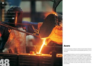 “  La industria
del acero es muy
importante a nivel
mundial; en algunos
países sostiene parte
de su economía
                ”




                        Acero
                        El acero es una aleación o metal que se obtiene al mezclar distintos materiales,
                        como el hierro y el carbón, que tiene como propiedades gran dureza y a la vez
                        elasticidad.


                        En la antigüedad esta aleación se convirtió en el material favorito para hacer
                        espadas y armaduras, por ser fuerte y a la vez flexible. A mediados del siglo
                        XIX, la producción del acero se vio transformada debido a que el inglés Henry
                        Bessemer eliminó las impurezas del arrabio líquido y redujo su contenido de
                        carbono, mediante la inyección de aire. A partir de entonces, la producción de
                        acero ha evolucionado de tal manera, que forma parte de una industria muy
                        importante a nivel mundial, con la que incluso algunos países sostienen parte
                        de su economía.
 