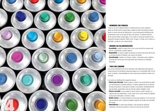 3. NÚMERO DE PIEZAS
Como se vio en el capítulo anterior, la fabricación de envases metálicos
puede ser de dos piezas (cuerpo-tapa), cuando el fondo está unido al cuerpo
desde su mismo proceso de elaboración y cuya forma puede modificarse por
estiramientos como en las latas de atún o de refresco. Y también están los
de tres piezas (fondo-cuerpo-tapa), en los cuales se coloca por medio de una
operación mecánica llamada “doble cierre” la tapa y el fondo con el cuerpo ya
enrollado y unido por una costura lateral.


4. DESDE SU ELABORACIÓN
a) Acuellado: cuando se reduce (dos o tres veces) uno de los extremos del 	
	 envase, comúnmente, la parte superior.
b) Expandido: se realiza cuando se aumenta la sección transversal del envase 	
	 ya sea para facilitar el llenado o por motivos de diseño.
c) Acordonado: cuando se le forman “anillos” (conocidos como cordones) 	
	 al cuerpo del envase que sirven para darle más resistencia al colapsado 		
	horizontal.


5. TIPO DE CIERRE
Los cierres constituyen uno de los elementos más importantes para lograr la
conservación de los productos hasta que llegan con el consumidor final. Por tal
razón, su diseño y funcionalidad son claves para que un producto triunfe en el
mercado.


Los cierres se clasifican de la siguiente manera:
a) Cierre por fricción: donde la tapa se remueve con la presión de un dedo, 	
	 por deslizamiento y haciendo palanca. Un típico ejemplo de este lo utilizan 	
	 las latas de pinturas o ceras para el calzado o las pinturas. Dependiendo del 	
	 tipo de borde, puede haber cierre de fricción simple, múltiple o total.
b) Cierre roscado: se usa cuando el envase tiene un cuello roscado y se 		
	 requiere que éste pueda abrir y cerrar varias veces, como sucede con algunos 	
	 envases para lubricantes, solventes o tintas.
c) Doble cierre: es el más utilizado en los envases metálicos. Es un cierre de 	
	 tipo permanente que se logra al traslapar el gancho de la tapa con la pestaña 	
	 del cuerpo.
d) Atmosférico: se utiliza para líquidos y sólo permite la salida del 		
	 contenido a través de un aspersor, como en el caso de los aerosoles.
 