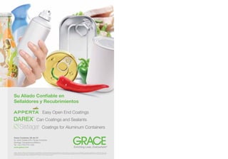 Su Aliado Conﬁable en
Sellaldores y Recubrimientos

                                                                          Easy Open End Coatings
                                                               �




DAREX
                                                  ®

                                                          Can Coatings and Sealants
                                                                         Coatings for Aluminum Containers

Grace Container, SA de CV
Av. Isidro Fabela S/N, Parque Industrial
Santiago Tianguistenco/Mexico
Tel: +52 (722) 276-1352
www.grace.com                                                                                                                                                Enriching Lives, Everywhere.
                                                                                                                                                                                        ®



GRACE®, APPERTA®, DAREX® and ENRICHING LIVES, EVERYWHERE.® are trademarks, registered in the United States and/or other countries, of W. R. Grace  Co.-Conn. SISTIAGA® is a trademark, registered in the United States and/or other
countries of Grace, S.A., Grace, S.A. is a wholly owned subsidiary of W. R. Grace  Co.-Conn. This trademark list has been compiled using available published information as of the publication date of this brochure and may not accurately reﬂect
current trademark ownership or status. © Copyright 2011 W. R. Grace  Co.-Conn. All rights reserved.
 