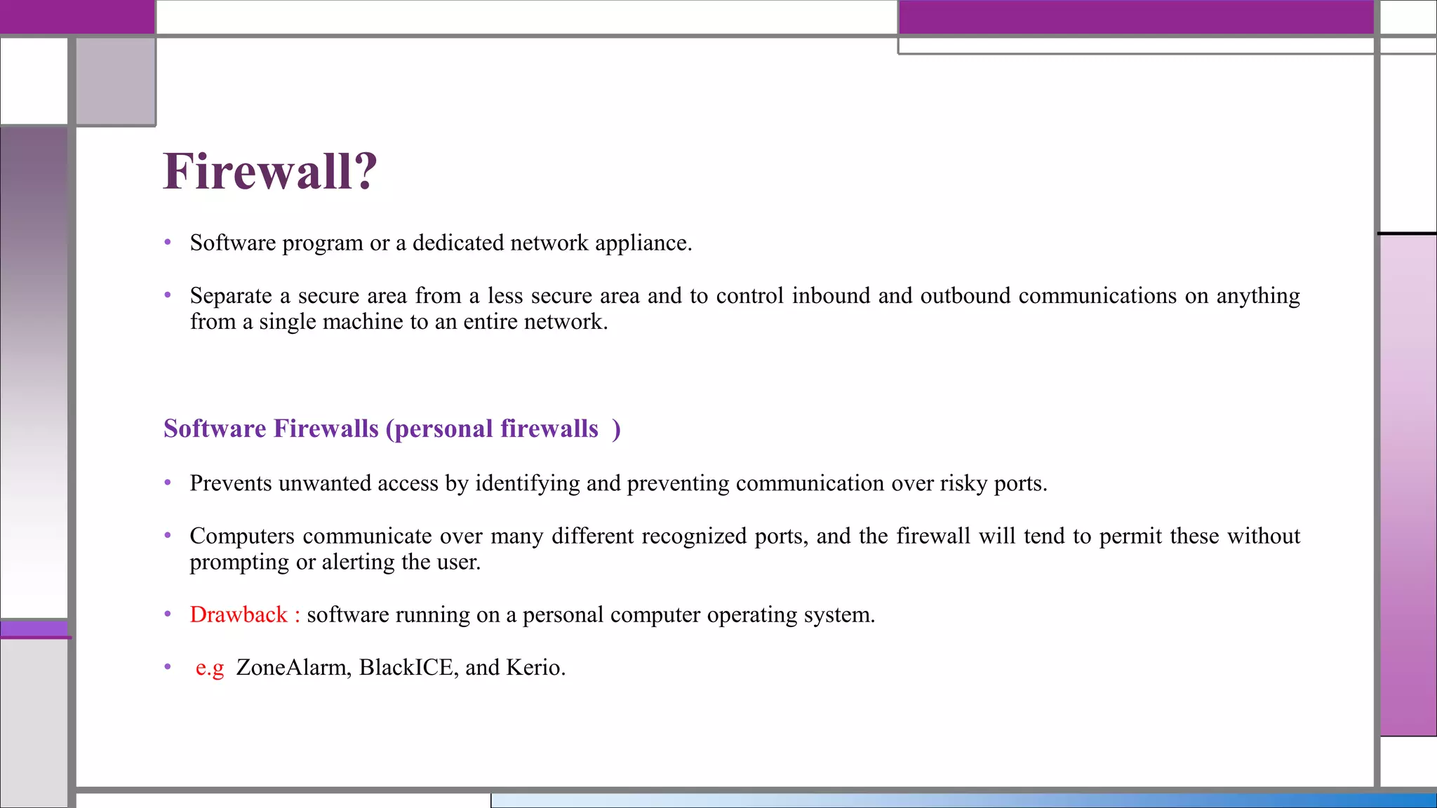 • Software program or a dedicated network appliance.
• Separate a secure area from a less secure area and to control inbound and outbound communications on anything
from a single machine to an entire network.
Software Firewalls (personal firewalls )
• Prevents unwanted access by identifying and preventing communication over risky ports.
• Computers communicate over many different recognized ports, and the firewall will tend to permit these without
prompting or alerting the user.
• Drawback : software running on a personal computer operating system.
• e.g ZoneAlarm, BlackICE, and Kerio.
Firewall?
 