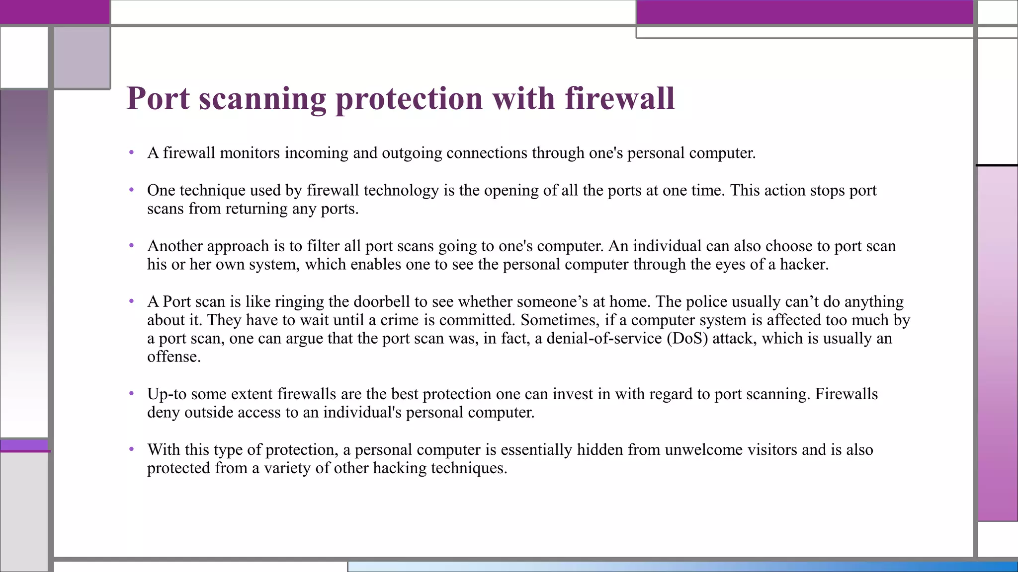 • A firewall monitors incoming and outgoing connections through one's personal computer.
• One technique used by firewall technology is the opening of all the ports at one time. This action stops port
scans from returning any ports.
• Another approach is to filter all port scans going to one's computer. An individual can also choose to port scan
his or her own system, which enables one to see the personal computer through the eyes of a hacker.
• A Port scan is like ringing the doorbell to see whether someone’s at home. The police usually can’t do anything
about it. They have to wait until a crime is committed. Sometimes, if a computer system is affected too much by
a port scan, one can argue that the port scan was, in fact, a denial-of-service (DoS) attack, which is usually an
offense.
• Up-to some extent firewalls are the best protection one can invest in with regard to port scanning. Firewalls
deny outside access to an individual's personal computer.
• With this type of protection, a personal computer is essentially hidden from unwelcome visitors and is also
protected from a variety of other hacking techniques.
Port scanning protection with firewall
 