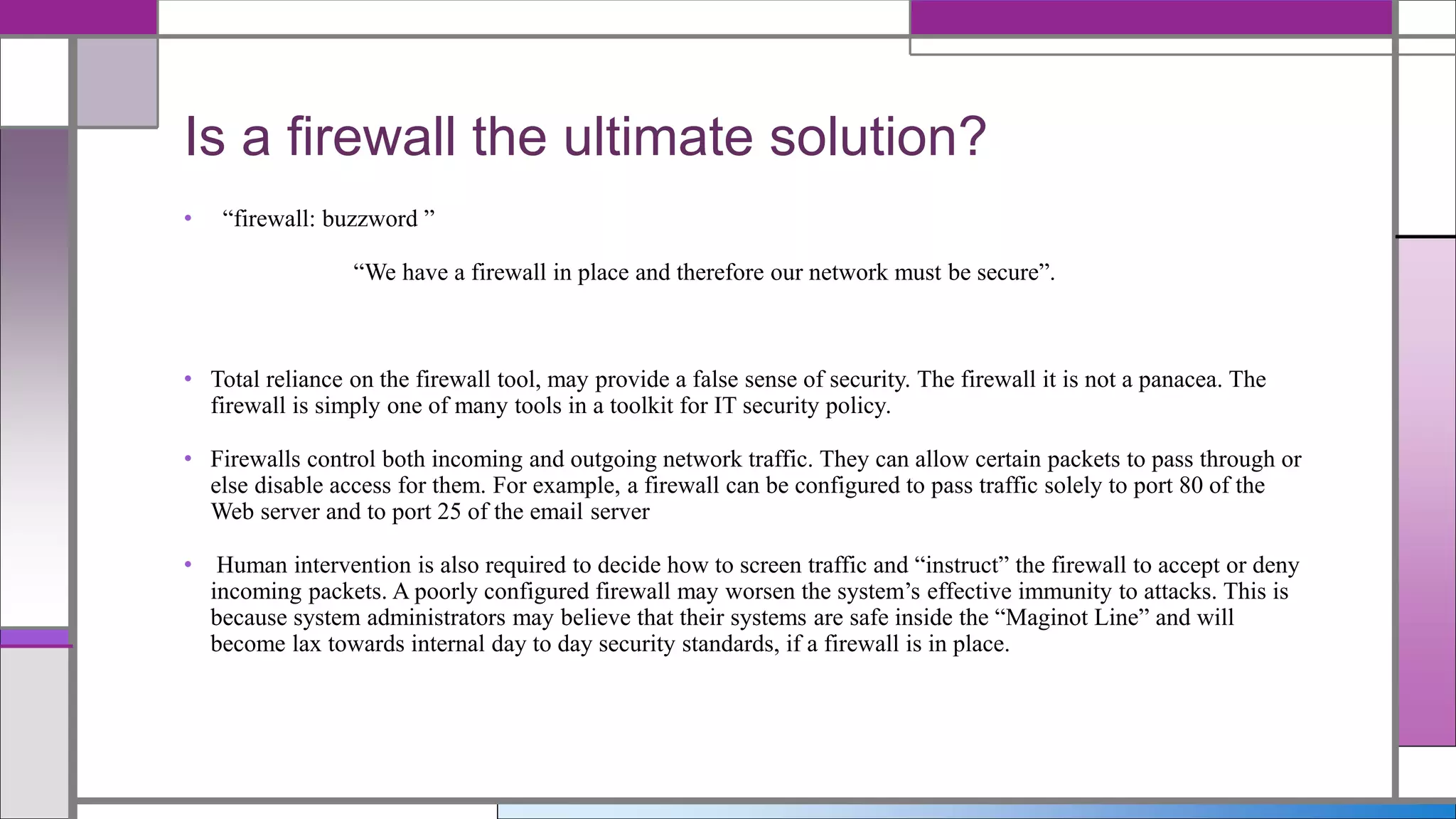 • “firewall: buzzword ”
“We have a firewall in place and therefore our network must be secure”.
• Total reliance on the firewall tool, may provide a false sense of security. The firewall it is not a panacea. The
firewall is simply one of many tools in a toolkit for IT security policy.
• Firewalls control both incoming and outgoing network traffic. They can allow certain packets to pass through or
else disable access for them. For example, a firewall can be configured to pass traffic solely to port 80 of the
Web server and to port 25 of the email server
• Human intervention is also required to decide how to screen traffic and “instruct” the firewall to accept or deny
incoming packets. A poorly configured firewall may worsen the system’s effective immunity to attacks. This is
because system administrators may believe that their systems are safe inside the “Maginot Line” and will
become lax towards internal day to day security standards, if a firewall is in place.
Is a firewall the ultimate solution?
 