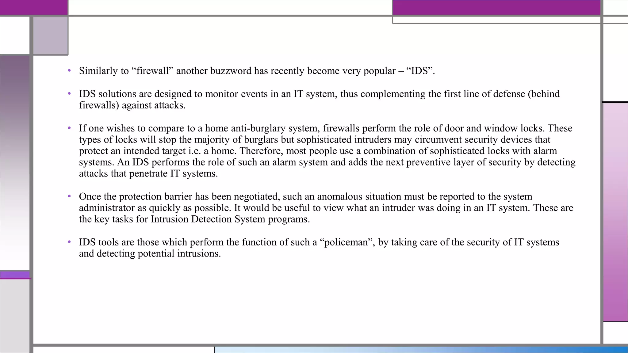 • Similarly to “firewall” another buzzword has recently become very popular – “IDS”.
• IDS solutions are designed to monitor events in an IT system, thus complementing the first line of defense (behind
firewalls) against attacks.
• If one wishes to compare to a home anti-burglary system, firewalls perform the role of door and window locks. These
types of locks will stop the majority of burglars but sophisticated intruders may circumvent security devices that
protect an intended target i.e. a home. Therefore, most people use a combination of sophisticated locks with alarm
systems. An IDS performs the role of such an alarm system and adds the next preventive layer of security by detecting
attacks that penetrate IT systems.
• Once the protection barrier has been negotiated, such an anomalous situation must be reported to the system
administrator as quickly as possible. It would be useful to view what an intruder was doing in an IT system. These are
the key tasks for Intrusion Detection System programs.
• IDS tools are those which perform the function of such a “policeman”, by taking care of the security of IT systems
and detecting potential intrusions.
 