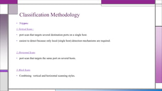 • 3 types:
1. Vertical Scans :
• port scan that targets several destination ports on a single host.
• easiest to detect because only local (single host) detection mechanisms are required.
2. Horizontal Scans
• port scan that targets the same port on several hosts.
3. Block Scans
• Combining vertical and horizontal scanning styles.
Classification Methodology
 