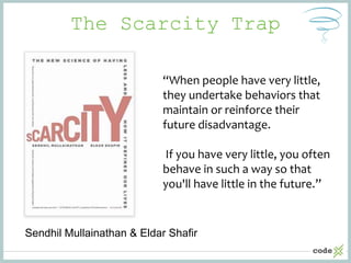The Scarcity Trap
Sendhil Mullainathan & Eldar Shafir
“When people have very little,
they undertake behaviors that
maintain or reinforce their
future disadvantage.
If you have very little, you often
behave in such a way so that
you'll have little in the future.”
 