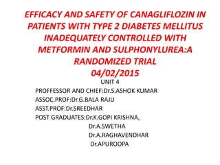 UNIT 4
PROFFESSOR AND CHIEF:Dr.S.ASHOK KUMAR
ASSOC.PROF:Dr.G.BALA RAJU
ASST.PROF:Dr.SREEDHAR
POST GRADUATES:Dr.K.GOPI KRISHNA,
Dr.A.SWETHA
Dr.A.RAGHAVENDHAR
Dr.APUROOPA
EFFICACY AND SAFETY OF CANAGLIFLOZIN IN
PATIENTS WITH TYPE 2 DIABETES MELLITUS
INADEQUATELY CONTROLLED WITH
METFORMIN AND SULPHONYLUREA:A
RANDOMIZED TRIAL
04/02/2015
 