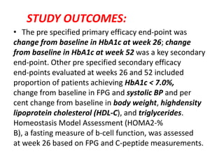 STUDY OUTCOMES:
• The pre specified primary efficacy end-point was
change from baseline in HbA1c at week 26; change
from baseline in HbA1c at week 52 was a key secondary
end-point. Other pre specified secondary efficacy
end-points evaluated at weeks 26 and 52 included
proportion of patients achieving HbA1c < 7.0%,
change from baseline in FPG and systolic BP and per
cent change from baseline in body weight, highdensity
lipoprotein cholesterol (HDL-C), and triglycerides.
Homeostasis Model Assessment (HOMA2-%
B), a fasting measure of b-cell function, was assessed
at week 26 based on FPG and C-peptide measurements.
 