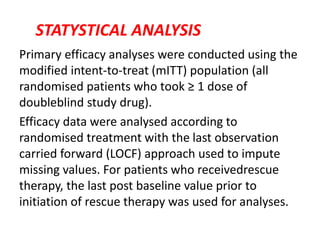 STATYSTICAL ANALYSIS
Primary efficacy analyses were conducted using the
modified intent-to-treat (mITT) population (all
randomised patients who took ≥ 1 dose of
doubleblind study drug).
Efficacy data were analysed according to
randomised treatment with the last observation
carried forward (LOCF) approach used to impute
missing values. For patients who receivedrescue
therapy, the last post baseline value prior to
initiation of rescue therapy was used for analyses.
 
