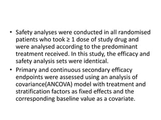 • Safety analyses were conducted in all randomised
patients who took ≥ 1 dose of study drug and
were analysed according to the predominant
treatment received. In this study, the efficacy and
safety analysis sets were identical.
• Primary and continuous secondary efficacy
endpoints were assessed using an analysis of
covariance(ANCOVA) model with treatment and
stratification factors as fixed effects and the
corresponding baseline value as a covariate.
 