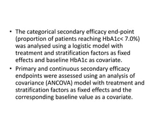 • The categorical secondary efficacy end-point
(proportion of patients reaching HbA1c< 7.0%)
was analysed using a logistic model with
treatment and stratification factors as fixed
effects and baseline HbA1c as covariate.
• Primary and continuous secondary efficacy
endpoints were assessed using an analysis of
covariance (ANCOVA) model with treatment and
stratification factors as fixed effects and the
corresponding baseline value as a covariate.
 