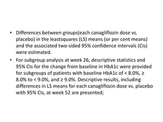 • Differences between groups(each canagliflozin dose vs.
placebo) in the leastsquares (LS) means (or per cent means)
and the associated two-sided 95% confidence intervals (CIs)
were estimated.
• For subgroup analysis at week 26, descriptive statistics and
95% CIs for the change from baseline in HbA1c were provided
for subgroups of patients with baseline HbA1c of < 8.0%, ≥
8.0% to < 9.0%, and ≥ 9.0%. Descriptive results, including
differences in LS means for each canagliflozin dose vs. placebo
with 95% CIs, at week 52 are presented;
 