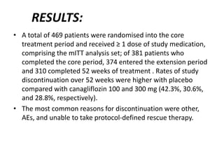 RESULTS:
• A total of 469 patients were randomised into the core
treatment period and received ≥ 1 dose of study medication,
comprising the mITT analysis set; of 381 patients who
completed the core period, 374 entered the extension period
and 310 completed 52 weeks of treatment . Rates of study
discontinuation over 52 weeks were higher with placebo
compared with canagliflozin 100 and 300 mg (42.3%, 30.6%,
and 28.8%, respectively).
• The most common reasons for discontinuation were other,
AEs, and unable to take protocol-defined rescue therapy.
 