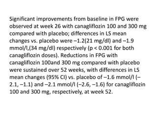 Significant improvements from baseline in FPG were
observed at week 26 with canagliflozin 100 and 300 mg
compared with placebo; differences in LS mean
changes vs. placebo were –1.2(21 mg/dl) and –1.9
mmol/l,(34 mg/dl) respectively (p < 0.001 for both
canagliflozin doses). Reductions in FPG with
canagliflozin 100and 300 mg compared with placebo
were sustained over 52 weeks, with differences in LS
mean changes (95% CI) vs. placebo of –1.6 mmol/l (–
2.1, –1.1) and –2.1 mmol/l (–2.6, –1.6) for canagliflozin
100 and 300 mg, respectively, at week 52.
 
