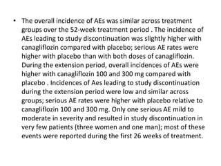 • The overall incidence of AEs was similar across treatment
groups over the 52-week treatment period . The incidence of
AEs leading to study discontinuation was slightly higher with
canagliflozin compared with placebo; serious AE rates were
higher with placebo than with both doses of canagliflozin.
During the extension period, overall incidences of AEs were
higher with canagliflozin 100 and 300 mg compared with
placebo . Incidences of Aes leading to study discontinuation
during the extension period were low and similar across
groups; serious AE rates were higher with placebo relative to
canagliflozin 100 and 300 mg. Only one serious AE mild to
moderate in severity and resulted in study discontinuation in
very few patients (three women and one man); most of these
events were reported during the first 26 weeks of treatment.
 