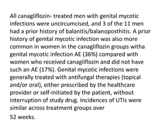 All canagliflozin- treated men with genital mycotic
infections were uncircumcised, and 3 of the 11 men
had a prior history of balanitis/balanoposthitis. A prior
history of genital mycotic infection was also more
common in women in the canagliflozin groups witha
genital mycotic infection AE (36%) compared with
women who received canagliflozin and did not have
such an AE (17%). Genital mycotic infections were
generally treated with antifungal therapies (topical
and/or oral), either prescribed by the healthcare
provider or self-initiated by the patient, without
interruption of study drug. Incidences of UTIs were
similar across treatment groups over
52 weeks.
 