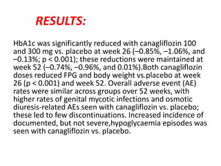 RESULTS:
HbA1c was significantly reduced with canagliflozin 100
and 300 mg vs. placebo at week 26 (–0.85%, –1.06%, and
–0.13%; p < 0.001); these reductions were maintained at
week 52 (–0.74%, –0.96%, and 0.01%).Both canagliflozin
doses reduced FPG and body weight vs.placebo at week
26 (p < 0.001) and week 52. Overall adverse event (AE)
rates were similar across groups over 52 weeks, with
higher rates of genital mycotic infections and osmotic
diuresis-related AEs seen with canagliflozin vs. placebo;
these led to few discontinuations. Increased incidence of
documented, but not severe,hypoglycaemia episodes was
seen with canagliflozin vs. placebo.
 