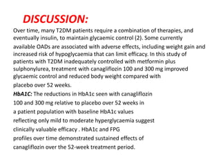 DISCUSSION:
Over time, many T2DM patients require a combination of therapies, and
eventually insulin, to maintain glycaemic control (2). Some currently
available OADs are associated with adverse effects, including weight gain and
increased risk of hypoglycaemia that can limit efficacy. In this study of
patients with T2DM inadequately controlled with metformin plus
sulphonylurea, treatment with canagliflozin 100 and 300 mg improved
glycaemic control and reduced body weight compared with
placebo over 52 weeks.
HbA1C: The reductions in HbA1c seen with canagliflozin
100 and 300 mg relative to placebo over 52 weeks in
a patient population with baseline HbA1c values
reflecting only mild to moderate hyperglycaemia suggest
clinically valuable efficacy . HbA1c and FPG
profiles over time demonstrated sustained effects of
canagliflozin over the 52-week treatment period.
 