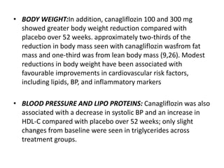 • BODY WEIGHT:In addition, canagliflozin 100 and 300 mg
showed greater body weight reduction compared with
placebo over 52 weeks. approximately two-thirds of the
reduction in body mass seen with canagliflozin wasfrom fat
mass and one-third was from lean body mass (9,26). Modest
reductions in body weight have been associated with
favourable improvements in cardiovascular risk factors,
including lipids, BP, and inflammatory markers
• BLOOD PRESSURE AND LIPO PROTEINS: Canagliflozin was also
associated with a decrease in systolic BP and an increase in
HDL-C compared with placebo over 52 weeks; only slight
changes from baseline were seen in triglycerides across
treatment groups.
 