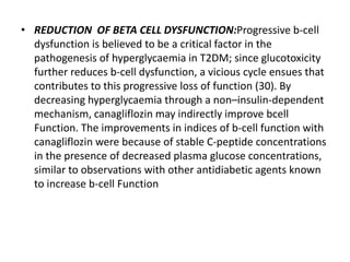 • REDUCTION OF BETA CELL DYSFUNCTION:Progressive b-cell
dysfunction is believed to be a critical factor in the
pathogenesis of hyperglycaemia in T2DM; since glucotoxicity
further reduces b-cell dysfunction, a vicious cycle ensues that
contributes to this progressive loss of function (30). By
decreasing hyperglycaemia through a non–insulin-dependent
mechanism, canagliflozin may indirectly improve bcell
Function. The improvements in indices of b-cell function with
canagliflozin were because of stable C-peptide concentrations
in the presence of decreased plasma glucose concentrations,
similar to observations with other antidiabetic agents known
to increase b-cell Function
 
