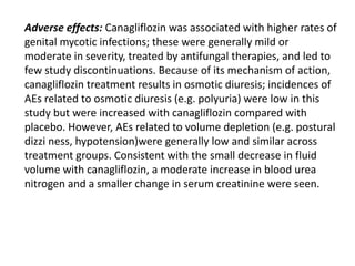 Adverse effects: Canagliflozin was associated with higher rates of
genital mycotic infections; these were generally mild or
moderate in severity, treated by antifungal therapies, and led to
few study discontinuations. Because of its mechanism of action,
canagliflozin treatment results in osmotic diuresis; incidences of
AEs related to osmotic diuresis (e.g. polyuria) were low in this
study but were increased with canagliflozin compared with
placebo. However, AEs related to volume depletion (e.g. postural
dizzi ness, hypotension)were generally low and similar across
treatment groups. Consistent with the small decrease in fluid
volume with canagliflozin, a moderate increase in blood urea
nitrogen and a smaller change in serum creatinine were seen.
 