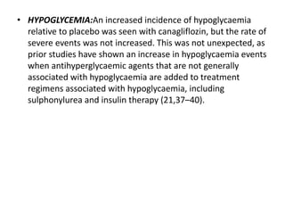 • HYPOGLYCEMIA:An increased incidence of hypoglycaemia
relative to placebo was seen with canagliflozin, but the rate of
severe events was not increased. This was not unexpected, as
prior studies have shown an increase in hypoglycaemia events
when antihyperglycaemic agents that are not generally
associated with hypoglycaemia are added to treatment
regimens associated with hypoglycaemia, including
sulphonylurea and insulin therapy (21,37–40).
 