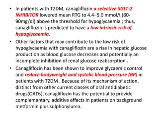 • In patients with T2DM, canagliflozin a selective SGLT-2
INHIBITOR lowered mean RTG to 4.4–5.0 mmol/l,(80-
90mg/dl) above the threshold for hypoglycaemia ; thus,
canagliflozin is predicted to have a low intrinsic risk of
hypoglycaemia.
• Other factors that may contribute to the low risk of
hypoglycaemia with canagliflozin are a rise in hepatic glucose
production as blood glucose decreases and potentially an
incomplete inhibition of renal glucose reabsorption .
• Canagliflozin has been shown to improve glycaemic control
and reduce bodyweight and systolic blood pressure (BP) in
patients with T2DM . Because of its mechanism of action,
distinct from other current classes of oral antidiabetic
drugs(OADs), canagliflozin has the potential to provide
complementary, additive effects in patients on background
metformin plus sulphonylurea.
 