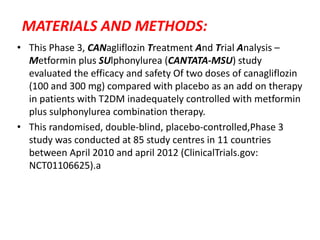 MATERIALS AND METHODS:
• This Phase 3, CANagliflozin Treatment And Trial Analysis –
Metformin plus SUlphonylurea (CANTATA-MSU) study
evaluated the efficacy and safety Of two doses of canagliflozin
(100 and 300 mg) compared with placebo as an add on therapy
in patients with T2DM inadequately controlled with metformin
plus sulphonylurea combination therapy.
• This randomised, double-blind, placebo-controlled,Phase 3
study was conducted at 85 study centres in 11 countries
between April 2010 and april 2012 (ClinicalTrials.gov:
NCT01106625).a
 
