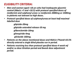 ELIGIBILITY CRITERIA:
• Men and women aged >18 yrs who had inadequate glycemic
control (Hba1c >7 and <10.5) with protocol specified doses of
metformin and sulphonyl ureas i.e metformin 2000mg or 1500mg
in patients not tolerant to high doses.
• Protocol specified doses of sulphonylureas:at least half maximal
labelled dose
glipizide-20mg
glipizide extended release-10 mg
glibenclamide-10mg
glimepiride-4mg
gliclazide 160mg.
• Patients on the above mentioned doses and HbA1c>7%and<10.5%
directly entered a single blind placebo run in period.
• Patients receiving less than protocol specified doses-4 week mf
and/or su dose titration period and 8week dose adjustment
period.
 