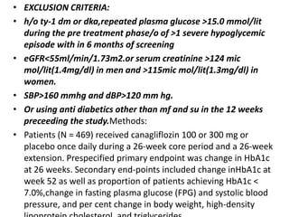 • EXCLUSION CRITERIA:
• h/o ty-1 dm or dka,repeated plasma glucose >15.0 mmol/lit
during the pre treatment phase/o of >1 severe hypoglycemic
episode with in 6 months of screening
• eGFR<55ml/min/1.73m2.or serum creatinine >124 mic
mol/lit(1.4mg/dl) in men and >115mic mol/lit(1.3mg/dl) in
women.
• SBP>160 mmhg and dBP>120 mm hg.
• Or using anti diabetics other than mf and su in the 12 weeks
preceeding the study.Methods:
• Patients (N = 469) received canagliflozin 100 or 300 mg or
placebo once daily during a 26-week core period and a 26-week
extension. Prespecified primary endpoint was change in HbA1c
at 26 weeks. Secondary end-points included change inHbA1c at
week 52 as well as proportion of patients achieving HbA1c <
7.0%,change in fasting plasma glucose (FPG) and systolic blood
pressure, and per cent change in body weight, high-density
 