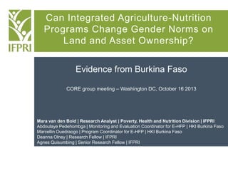 Can Integrated Agriculture-Nutrition
Programs Change Gender Norms on
Land and Asset Ownership?
Evidence from Burkina Faso
CORE group meeting – Washington DC, October 16 2013

Mara van den Bold | Research Analyst | Poverty, Health and Nutrition Division | IFPRI
Abdoulaye Pedehombga | Monitoring and Evaluation Coordinator for E-HFP | HKI Burkina Faso
Marcellin Ouedraogo | Program Coordinator for E-HFP | HKI Burkina Faso
Deanna Olney | Research Fellow | IFPRI
Agnes Quisumbing | Senior Research Fellow | IFPRI

 
